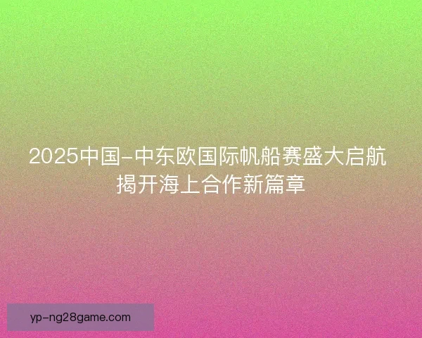 2025中国-中东欧国际帆船赛盛大启航 揭开海上合作新篇章